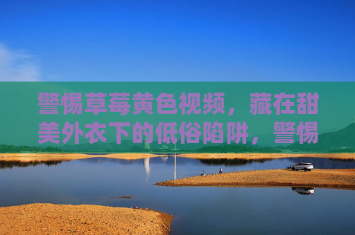 警惕草莓黄色视频,藏在甜美外衣下的低俗陷阱,警惕草莓黄视频,甜美外衣下的低俗陷阱 警惕草莓黄色视频,藏在甜美外衣下的低俗陷阱,警惕草莓黄视频,甜美外衣下的低俗陷阱