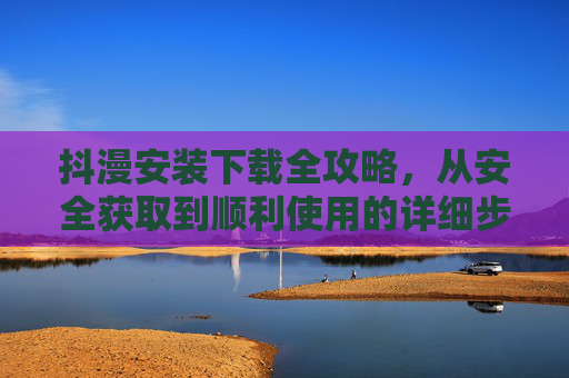 抖漫安装下载全攻略，从安全获取到顺利使用的详细步骤，抖漫安装下载全攻略，从安全获取到顺利使用的详细步骤