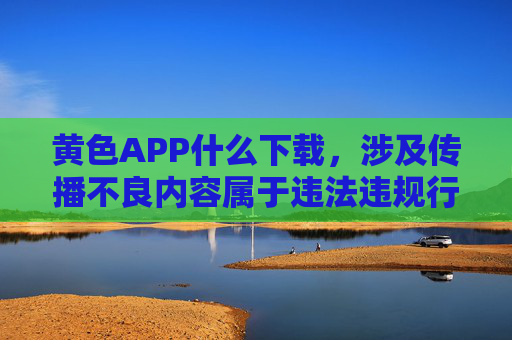 黄色APP什么下载,涉及传播不良内容属于违法违规行为,此类信息不应被传播或引导下载。请遵守法律法规,远离不良信息,共同维护健康网络环境。 黄色APP什么下载,涉及传播不良内容属于违法违规行为,此类信息不应被传播或引导下载。请遵守法律法规,远离不良信息,共同维护健康网络环境。