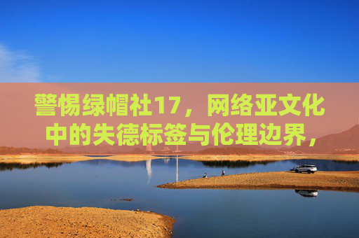警惕绿帽社17，网络亚文化中的失德标签与伦理边界，警惕绿帽社17，网络亚文化中的失德标签与伦理边界