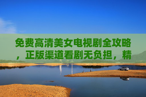 免费高清美女电视剧全攻略，正版渠道看剧无负担，精彩内容随心享，免费高清美女电视剧，正版渠道随心看，无负担享精彩