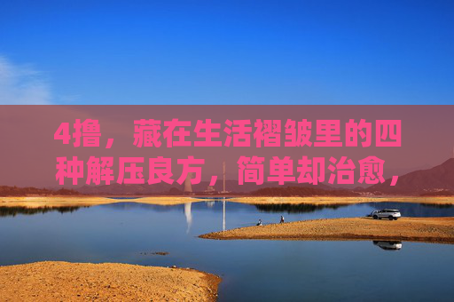 4撸,藏在生活褶皱里的四种解压良方,简单却治愈,藏在生活褶皱里的四种治愈解压法 4撸,藏在生活褶皱里的四种解压良方,简单却治愈,藏在生活褶皱里的四种治愈解压法