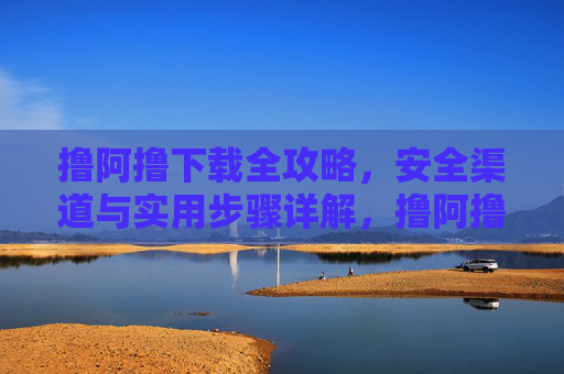 撸阿撸下载全攻略，安全渠道与实用步骤详解，撸阿撸下载全攻略，安全渠道与实用步骤详解