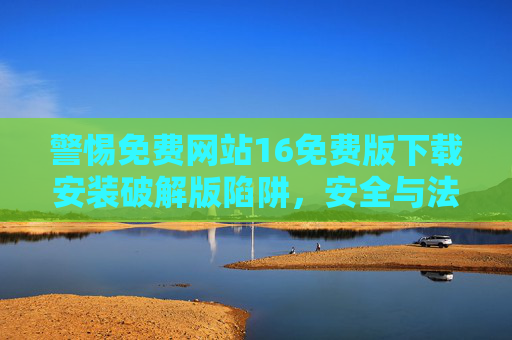 警惕免费网站16免费版下载安装破解版陷阱，安全与法律风险警示，警惕免费网站16免费版破解版下载陷阱，安全与法律风险警示