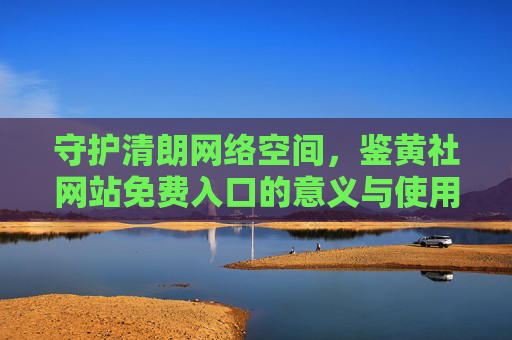 守护清朗网络空间,鉴黄社网站免费入口的意义与使用指南,鉴黄社网站免费入口,守护清朗网络空间的意义与使用指南 守护清朗网络空间,鉴黄社网站免费入口的意义与使用指南,鉴黄社网站免费入口,守护清朗网络空间的意义与使用指南