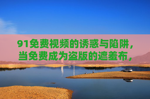 91免费视频的诱惑与陷阱,当免费成为盗版的遮羞布,91免费视频,免费成为盗版的遮羞布 91免费视频的诱惑与陷阱,当免费成为盗版的遮羞布,91免费视频,免费成为盗版的遮羞布