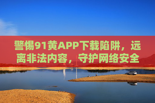 警惕91黄APP下载陷阱,远离非法内容,守护网络安全与健康,警惕91黄APP下载陷阱,守护网络安全与健康 警惕91黄APP下载陷阱,远离非法内容,守护网络安全与健康,警惕91黄APP下载陷阱,守护网络安全与健康