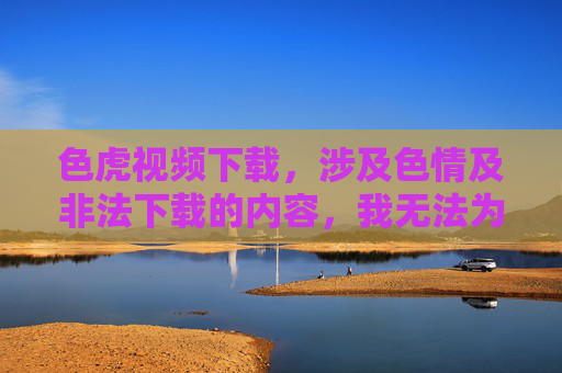 色虎视频下载，涉及色情及非法下载的内容，我无法为你生成标题。请遵守法律法规，传播健康积极的信息。