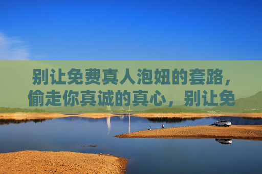 别让免费真人泡妞的套路，偷走你真诚的真心，别让免费真人泡妞套路，偷走你的真心
