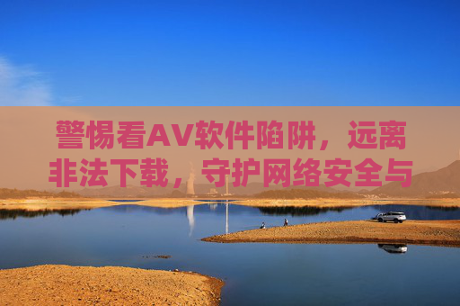 警惕看AV软件陷阱，远离非法下载，守护网络安全与健康，警惕看AV软件陷阱，远离非法下载守护网络安全
