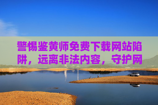 警惕鉴黄师免费下载网站陷阱，远离非法内容，守护网络安全，警惕鉴黄师免费下载网站陷阱，远离非法内容守护网络安全