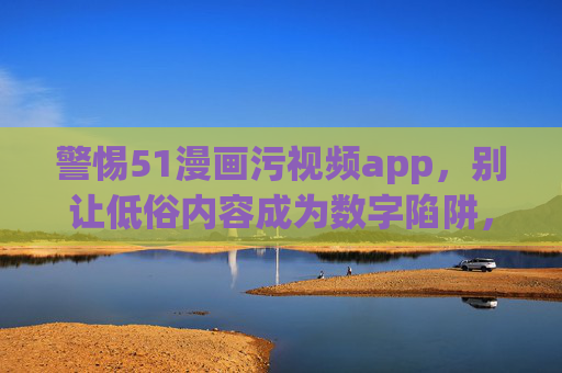 警惕51漫画污视频app,别让低俗内容成为数字陷阱,警惕51漫画污视频app,低俗内容是数字陷阱 警惕51漫画污视频app,别让低俗内容成为数字陷阱,警惕51漫画污视频app,低俗内容是数字陷阱