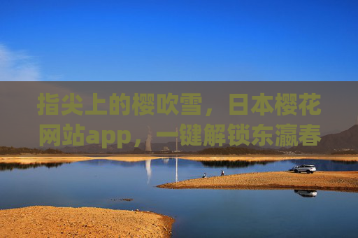 指尖上的樱吹雪,日本樱花网站app,一键解锁东瀛春日浪漫,指尖樱吹雪,一键解锁东瀛春日浪漫 指尖上的樱吹雪,日本樱花网站app,一键解锁东瀛春日浪漫,指尖樱吹雪,一键解锁东瀛春日浪漫