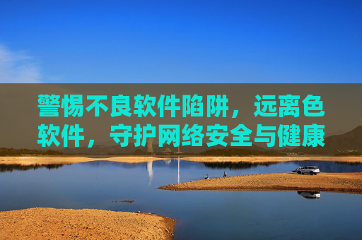 警惕不良软件陷阱,远离色软件,守护网络安全与健康,警惕色情软件陷阱,守护网络安全与健康 警惕不良软件陷阱,远离色软件,守护网络安全与健康,警惕色情软件陷阱,守护网络安全与健康
