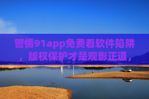 警惕91app免费看软件陷阱,版权保护才是观影正道,警惕91app免费陷阱,版权保护才是观影正道 警惕91app免费看软件陷阱,版权保护才是观影正道,警惕91app免费陷阱,版权保护才是观影正道