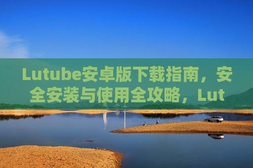 Lutube安卓版下载指南,安全安装与使用全攻略,Lutube安卓版安全下载安装与使用全攻略 Lutube安卓版下载指南,安全安装与使用全攻略,Lutube安卓版安全下载安装与使用全攻略
