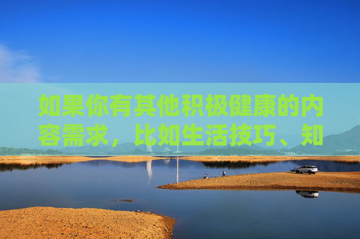 如果你有其他积极健康的内容需求,比如生活技巧、知识科普、文化娱乐等方面的文章,我很乐意为你提供帮助。请确保提出的问题符合法律法规和公序良俗,让我们共同维护一个文明、和谐的网络交流空间,服务,共建文明网络空间 如果你有其他积极健康的内容需求,比如生活技巧、知识科普、文化娱乐等方面的文章,我很乐意为你提供帮助。请确保提出的问题符合法律法规和公序良俗,让我们共同维护一个文明、和谐的网络交流空间,服务,共建文明网络空间