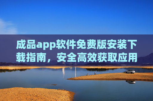 成品app软件免费版安装下载指南，安全高效获取应用全攻略，APP免费版安装下载全攻略，安全高效获取应用指南