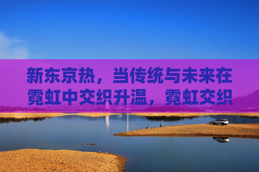 新东京热,当传统与未来在霓虹中交织升温,霓虹交织传统未来,东京热升温 新东京热,当传统与未来在霓虹中交织升温,霓虹交织传统未来,东京热升温
