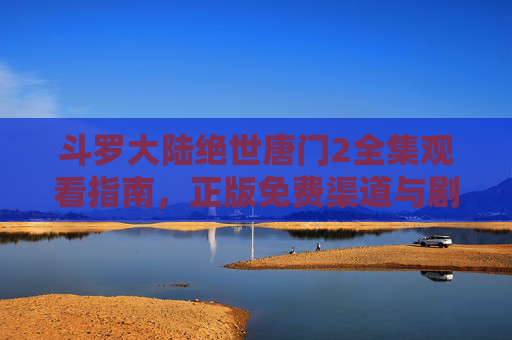 斗罗大陆绝世唐门2全集观看指南，正版免费渠道与剧情深度解析，斗罗大陆绝世唐门2全集观看指南，正版免费渠道与剧情深度解析