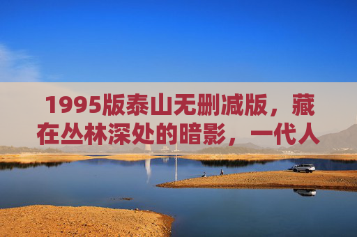1995版泰山无删减版，藏在丛林深处的暗影，一代人记忆里的未解之谜，1995版泰山无删减版，丛林暗影与一代人未解之谜