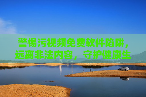 警惕污视频免费软件陷阱，远离非法内容，守护健康生活，警惕污视频免费软件陷阱，守护健康生活
