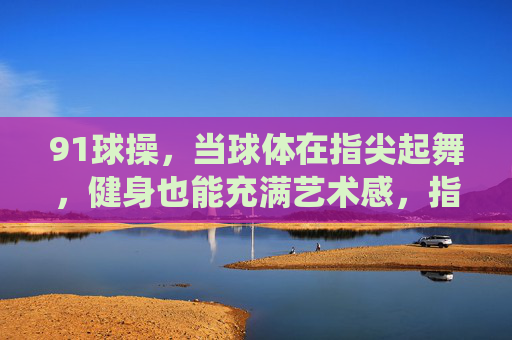91球操,当球体在指尖起舞,健身也能充满艺术感,指尖起舞,健身亦艺 91球操,当球体在指尖起舞,健身也能充满艺术感,指尖起舞,健身亦艺