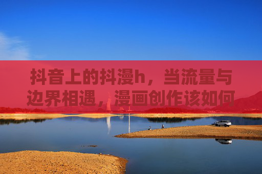 抖音上的抖漫h,当流量与边界相遇,漫画创作该如何自处?流量与边界相遇,漫画创作如何自处? 抖音上的抖漫h,当流量与边界相遇,漫画创作该如何自处?流量与边界相遇,漫画创作如何自处?