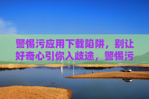 警惕污应用下载陷阱,别让好奇心引你入歧途,警惕污应用下载陷阱,别让好奇心引你入歧途 警惕污应用下载陷阱,别让好奇心引你入歧途,警惕污应用下载陷阱,别让好奇心引你入歧途