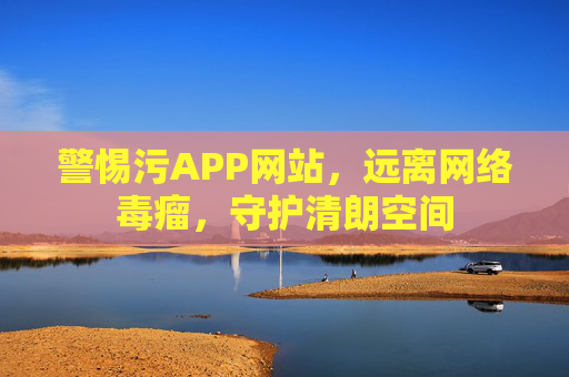 警惕污APP网站，远离网络毒瘤，守护清朗空间