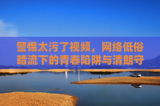 警惕太污了视频,网络低俗暗流下的青春陷阱与清朗守护,警惕网络低俗视频,青春陷阱与清朗守护 警惕太污了视频,网络低俗暗流下的青春陷阱与清朗守护,警惕网络低俗视频,青春陷阱与清朗守护