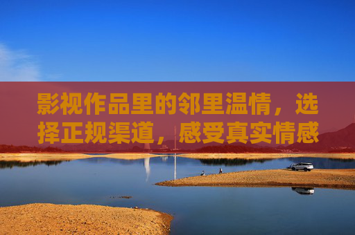 影视作品里的邻里温情,选择正规渠道,感受真实情感,影视邻里温情,正规渠道,真实暖意 影视作品里的邻里温情,选择正规渠道,感受真实情感,影视邻里温情,正规渠道,真实暖意