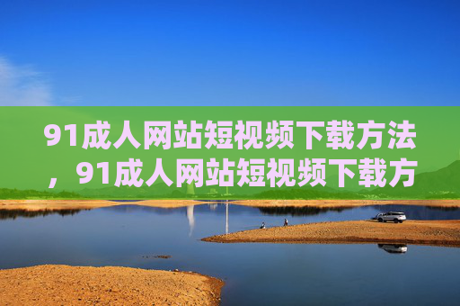 91成人网站短视频下载方法,91成人网站短视频下载方法 91成人网站短视频下载方法,91成人网站短视频下载方法