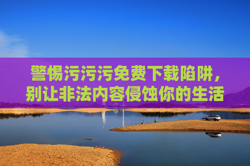 警惕污污污免费下载陷阱,别让非法内容侵蚀你的生活,警惕污污污免费下载陷阱,非法内容侵蚀生活 警惕污污污免费下载陷阱,别让非法内容侵蚀你的生活,警惕污污污免费下载陷阱,非法内容侵蚀生活