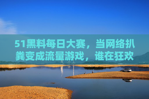 51黑料每日大赛,当网络扒粪变成流量游戏,谁在狂欢谁在受伤?流量狂欢下的网络扒粪,谁在狂欢谁在受伤? 51黑料每日大赛,当网络扒粪变成流量游戏,谁在狂欢谁在受伤?流量狂欢下的网络扒粪,谁在狂欢谁在受伤?