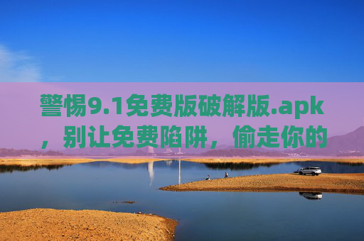 警惕9.1免费版破解版.apk，别让免费陷阱，偷走你的安全与权益，警惕9.1免费版破解版apk，别让免费陷阱偷走安全与权益