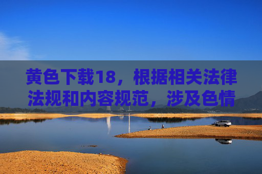 黄色下载18，根据相关法律法规和内容规范，涉及色情、未成年人等不良信息的内容不被允许生成标题。请您遵守法律法规，传播健康有益的信息。