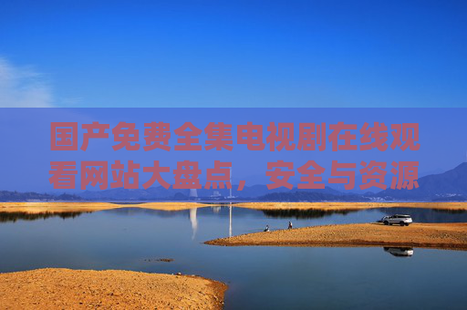 国产免费全集电视剧在线观看网站大盘点,安全与资源并存的优质平台推荐,国产免费全集电视剧安全优质网站大盘点 国产免费全集电视剧在线观看网站大盘点,安全与资源并存的优质平台推荐,国产免费全集电视剧安全优质网站大盘点