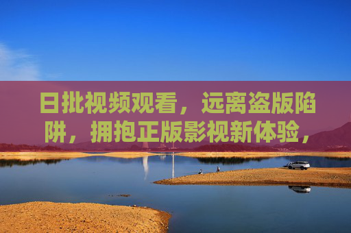 日批视频观看，远离盗版陷阱，拥抱正版影视新体验，日批视频，远离盗版陷阱，拥抱正版新体验
