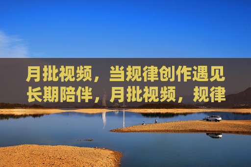 月批视频,当规律创作遇见长期陪伴,月批视频,规律创作与长期陪伴 月批视频,当规律创作遇见长期陪伴,月批视频,规律创作与长期陪伴