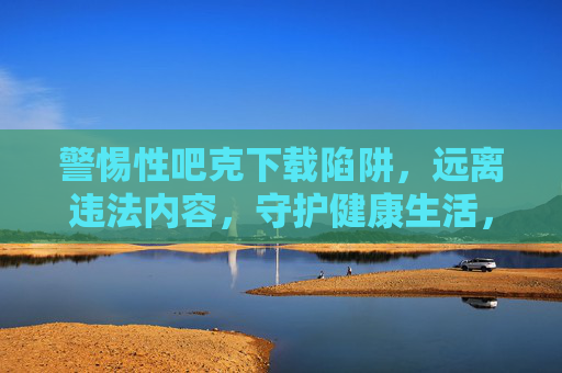 警惕性吧克下载陷阱,远离违法内容,守护健康生活,警惕下载陷阱,远离违法内容守护健康生活 警惕性吧克下载陷阱,远离违法内容,守护健康生活,警惕下载陷阱,远离违法内容守护健康生活
