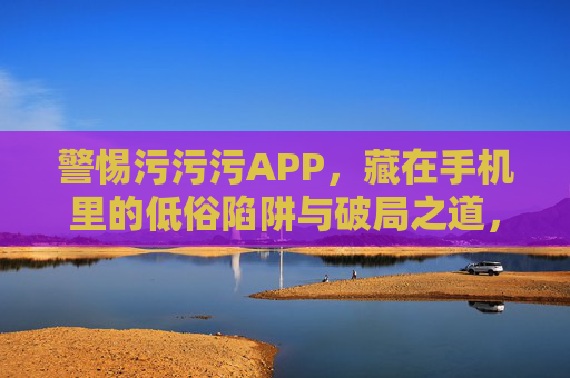 警惕污污污APP,藏在手机里的低俗陷阱与破局之道,手机里的污污污APP,低俗陷阱与破局之道 警惕污污污APP,藏在手机里的低俗陷阱与破局之道,手机里的污污污APP,低俗陷阱与破局之道