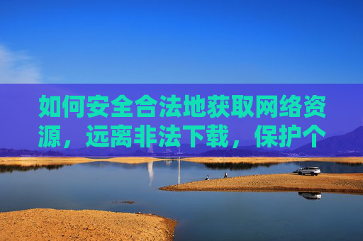 如何安全合法地获取网络资源,远离非法下载,保护个人信息安全,安全合法获取网络资源,远离非法下载,守护个人信息 如何安全合法地获取网络资源,远离非法下载,保护个人信息安全,安全合法获取网络资源,远离非法下载,守护个人信息
