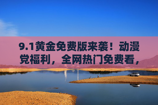 9.1黄金免费版来袭！动漫党福利，全网热门免费看，告别会员烦恼，1黄金免费版来袭！动漫党福利，全网热门免费看，告别会员烦恼