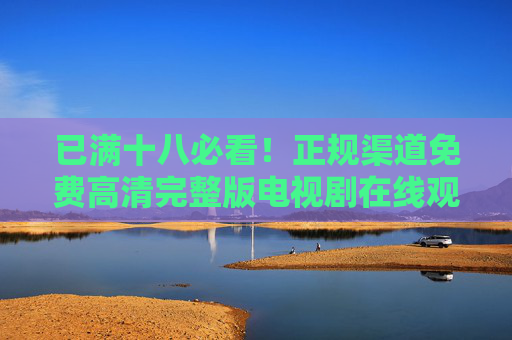 已满十八必看!正规渠道免费高清完整版电视剧在线观看指南,十八必看!正规渠道免费高清完整版电视剧在线观看指南 已满十八必看!正规渠道免费高清完整版电视剧在线观看指南,十八必看!正规渠道免费高清完整版电视剧在线观看指南