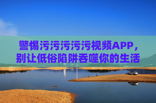 警惕污污污污污视频APP,别让低俗陷阱吞噬你的生活,警惕低俗视频APP,别让陷阱吞噬生活 警惕污污污污污视频APP,别让低俗陷阱吞噬你的生活,警惕低俗视频APP,别让陷阱吞噬生活
