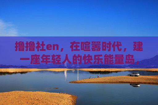 撸撸社en,在喧嚣时代,建一座年轻人的快乐能量岛,撸撸社en,喧嚣时代的年轻人快乐能量岛 撸撸社en,在喧嚣时代,建一座年轻人的快乐能量岛,撸撸社en,喧嚣时代的年轻人快乐能量岛