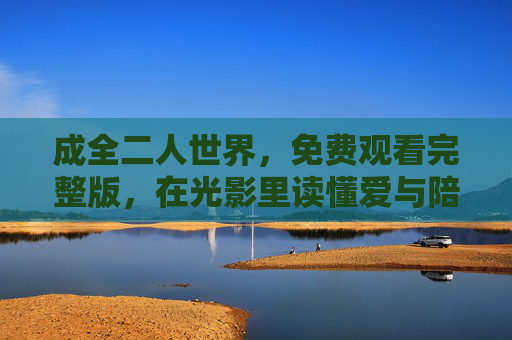 成全二人世界,免费观看完整版,在光影里读懂爱与陪伴的底色,光影里的二人世界,免费观看完整版,读懂爱与陪伴的底色 成全二人世界,免费观看完整版,在光影里读懂爱与陪伴的底色,光影里的二人世界,免费观看完整版,读懂爱与陪伴的底色
