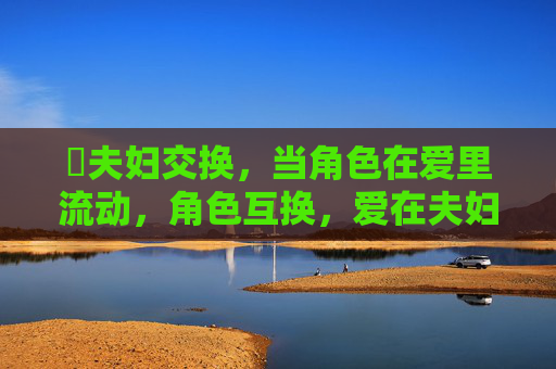 丷夫妇交换,当角色在爱里流动,角色互换,爱在夫妇间流动 丷夫妇交换,当角色在爱里流动,角色互换,爱在夫妇间流动