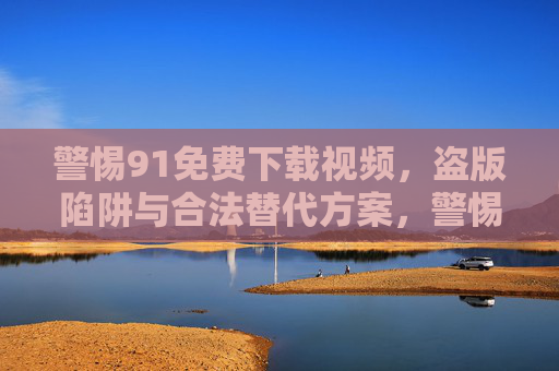 警惕91免费下载视频,盗版陷阱与合法替代方案,警惕91免费下载视频,盗版陷阱与合法替代方案 警惕91免费下载视频,盗版陷阱与合法替代方案,警惕91免费下载视频,盗版陷阱与合法替代方案